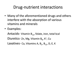Drug-nutrient interactions 
• Many of the aforementioned drugs and others 
interfere with the absorption of various 
vitamins and minerals 
• Examples: 
Antacids- Vitamin B12, folate, iron, total kcal 
Diuretics- Zn, Mg, Vitamin B6, K+, Cu 
Laxatives- Ca, Vitamins A, B2, B12, D, E, K 
 