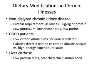 Dietary Modifications in Chronic 
Illnesses 
• Non-dialyzed chronic kidney disease 
– Protein requirement: as low as 0.6g/kg of protein 
– Low potassium, low phosphorus, low purine 
• COPD patients 
– Low carbohydrate diets previously ordered 
– Calories directly related to carbon dioxide output 
vs. high-energy expenditure state 
• Liver cirrhosis 
– Low protein diets, branched chain amino acids 
 