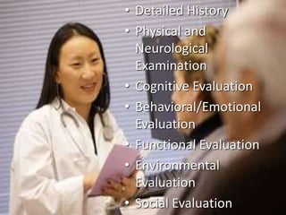 • Detailed History 
• Physical and 
Neurological 
Examination 
• Cognitive Evaluation 
• Behavioral/Emotional 
Evaluation 
• Functional Evaluation 
• Environmental 
Evaluation 
• Social Evaluation 
 
