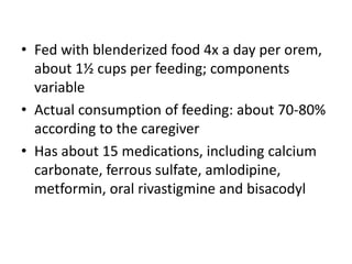 • Fed with blenderized food 4x a day per orem, 
about 1½ cups per feeding; components 
variable 
• Actual consumption of feeding: about 70-80% 
according to the caregiver 
• Has about 15 medications, including calcium 
carbonate, ferrous sulfate, amlodipine, 
metformin, oral rivastigmine and bisacodyl 
 