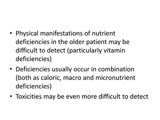 • Physical manifestations of nutrient 
deficiencies in the older patient may be 
difficult to detect (particularly vitamin 
deficiencies) 
• Deficiencies usually occur in combination 
(both as caloric, macro and micronutrient 
deficiencies) 
• Toxicities may be even more difficult to detect 
 