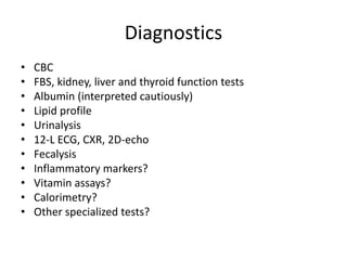 Diagnostics 
• CBC 
• FBS, kidney, liver and thyroid function tests 
• Albumin (interpreted cautiously) 
• Lipid profile 
• Urinalysis 
• 12-L ECG, CXR, 2D-echo 
• Fecalysis 
• Inflammatory markers? 
• Vitamin assays? 
• Calorimetry? 
• Other specialized tests? 
 