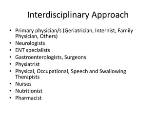 Interdisciplinary Approach 
• Primary physician/s (Geriatrician, Internist, Family 
Physician, Others) 
• Neurologists 
• ENT specialists 
• Gastroenterologists, Surgeons 
• Physiatrist 
• Physical, Occupational, Speech and Swallowing 
Therapists 
• Nurses 
• Nutritionist 
• Pharmacist 
 