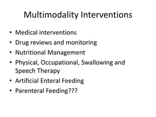 Multimodality Interventions 
• Medical interventions 
• Drug reviews and monitoring 
• Nutritional Management 
• Physical, Occupational, Swallowing and 
Speech Therapy 
• Artificial Enteral Feeding 
• Parenteral Feeding??? 
 