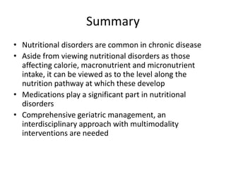 Summary 
• Nutritional disorders are common in chronic disease 
• Aside from viewing nutritional disorders as those 
affecting calorie, macronutrient and micronutrient 
intake, it can be viewed as to the level along the 
nutrition pathway at which these develop 
• Medications play a significant part in nutritional 
disorders 
• Comprehensive geriatric management, an 
interdisciplinary approach with multimodality 
interventions are needed 
 