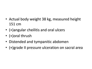 • Actual body weight 38 kg, measured height 
151 cm 
• (+)angular cheilitis and oral ulcers 
• (+)oral thrush 
• Distended and tympanitic abdomen 
• (+)grade II pressure ulceration on sacral area 
 