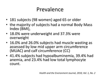 Prevalence 
• 181 subjects (98 women) aged 65 or older 
• the majority of subjects had a normal Body Mass 
Index (BMI), 
• 18.0% were underweight and 37.3% were 
overweight 
• 16.0% and 26.0% subjects had muscle wasting as 
assessed by low mid upper arm circumference 
(MUAC) and calf circumference (CC) 
• 41.4% subjects had hypoalbuminemia, 39.4% had 
anemia, and 23.4% had low total lymphocyte 
count. 
Health and the Environment Journal, 2010, Vol. 1, No. 2 
 