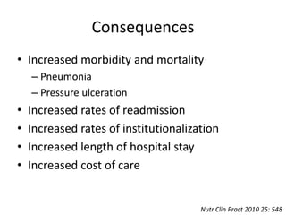 Consequences 
• Increased morbidity and mortality 
– Pneumonia 
– Pressure ulceration 
• Increased rates of readmission 
• Increased rates of institutionalization 
• Increased length of hospital stay 
• Increased cost of care 
Nutr Clin Pract 2010 25: 548 
 