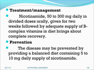 Treatment/management

Nicotinamide, 50 to 300 mg daily in
divided doses orally, given for two
weeks followed by adequate supply of Bcomplex vitamins in diet brings about
complete recovery.
Prevention

The disease may be prevented by
providing a balanced diet containing 5 to
10 mg daily supply of nicotinamide.


02/11/14

NUTRITIONAL DISORDERS

100

 