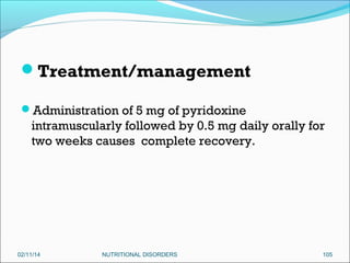 Treatment/management
Administration of 5 mg of pyridoxine

intramuscularly followed by 0.5 mg daily orally for
two weeks causes complete recovery.

02/11/14

NUTRITIONAL DISORDERS

105

 