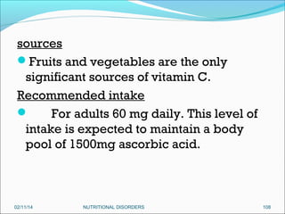 sources
Fruits and vegetables are the only
significant sources of vitamin C.
Recommended intake

For adults 60 mg daily. This level of
intake is expected to maintain a body
pool of 1500mg ascorbic acid.

02/11/14

NUTRITIONAL DISORDERS

108

 