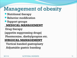 Management of obesity
Nutritional therapy
Behavior modification
Support groups

MEDICAL MANAGEMENT
Drug therapy
{appetite suppressing drugs}
Phentermine, diethylpropion etc.
SURGICAL MANAGEMENT
Vertical banded gastroplasty
Adjustable gastric banding
02/11/14

NUTRITIONAL DISORDERS

11

 