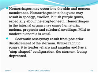 Hemorrhages may occur into the skin and mucous

membranes. Hemorrhages into the gums may
result in spongy, swollen, bluish purple gums,
especially about the erupted teeth. Hemorrhages
in the internal organs may cause hematuria,
melena, proptosis and subdural swellings. Mild to
moderate anemia is usual.

Scorbutic rosarymay result from posterior
displacement of the sternum. Unlike rachitic
rosary, it is tender,-sharp and angular and has a
"step-shaped" configuration the sternum, being
depressed.

02/11/14

NUTRITIONAL DISORDERS

110

 
