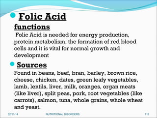 Folic Acid
functions
Folic Acid is needed for energy production,
protein metabolism, the formation of red blood
cells and it is vital for normal growth and
development

Sources
Found in beans, beef, bran, barley, brown rice,
cheese, chicken, dates, green leafy vegetables,
lamb, lentils, liver, milk, oranges, organ meats
(like liver), split peas, pork, root vegetables (like
carrots), salmon, tuna, whole grains, whole wheat
and yeast.
02/11/14

NUTRITIONAL DISORDERS

113

 
