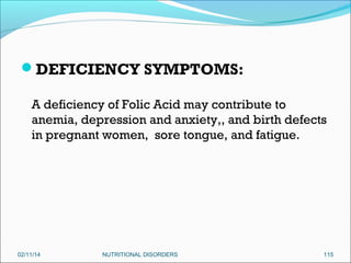 DEFICIENCY SYMPTOMS:
A deficiency of Folic Acid may contribute to
anemia, depression and anxiety,, and birth defects
in pregnant women, sore tongue, and fatigue.

02/11/14

NUTRITIONAL DISORDERS

115

 