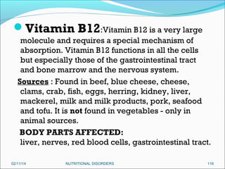 Vitamin B12:Vitamin B12 is a very large
molecule and requires a special mechanism of
absorption. Vitamin B12 functions in all the cells
but especially those of the gastrointestinal tract
and bone marrow and the nervous system.
Sources : Found in beef, blue cheese, cheese,
clams, crab, fish, eggs, herring, kidney, liver,
mackerel, milk and milk products, pork, seafood
and tofu. It is not found in vegetables - only in
animal sources.
BODY PARTS AFFECTED:
liver, nerves, red blood cells, gastrointestinal tract.
02/11/14

NUTRITIONAL DISORDERS

116

 