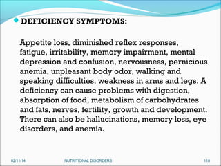 DEFICIENCY SYMPTOMS:

Appetite loss, diminished reflex responses,
fatigue, irritability, memory impairment, mental
depression and confusion, nervousness, pernicious
anemia, unpleasant body odor, walking and
speaking difficulties, weakness in arms and legs. A
deficiency can cause problems with digestion,
absorption of food, metabolism of carbohydrates
and fats, nerves, fertility, growth and development.
There can also be hallucinations, memory loss, eye
disorders, and anemia.

02/11/14

NUTRITIONAL DISORDERS

118

 