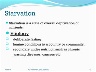 Starvation
Starvation is a state of overall deprivation of

nutrients.

Etiology




02/11/14

deliberate fasting
famine conditions in a country or community.
secondary under nutrition such as chronic
wasting diseases, cancers etc.

NUTRITIONAL DISORDERS

12

 