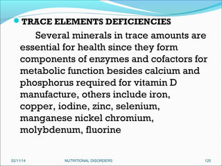 TRACE ELEMENTS DEFICIENCIES

Several minerals in trace amounts are
essential for health since they form
components of enzymes and cofactors for
metabolic function besides calcium and
phosphorus required for vitamin D
manufacture, others include iron,
copper, iodine, zinc, selenium,
manganese nickel chromium,
molybdenum, fluorine
02/11/14

NUTRITIONAL DISORDERS

120

 