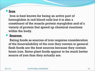 Iron

Iron is best known for being an active part of
hemoglobin in red blood cells but it is also a
constituent of the muscle protein myoglobin and of a
variety of protein that speed up chemical reactions
within the body.
 Sources
Rating foods as sources of iron requires consideration
of the bioavailability of the iron they contain in general
flesh foods are the best sources because they contain
heam iron. Some plant foods appear to be much better
source of iron than they actually are.

02/11/14

NUTRITIONAL DISORDERS

121

 