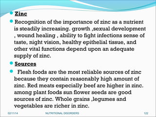 Zinc
Recognition of the importance of zinc as a nutrient

is steadily increasing. growth ,sexual development
, wound healing , ability to fight infections sense of
taste, night vision, healthy epithelial tissue, and
other vital functions depend upon an adequate
supply of zinc.
Sources
 Flesh foods are the most reliable sources of zinc
because they contain reasonably high amount of
zinc. Red meats especially beef are higher in zinc.
among plant foods sun flower seeds are good
sources of zinc. Whole grains ,legumes and
vegetables are richer in zinc.
02/11/14

NUTRITIONAL DISORDERS

122

 