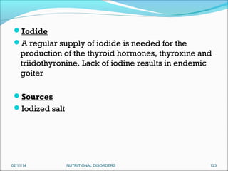 Iodide
A regular supply of iodide is needed for the

production of the thyroid hormones, thyroxine and
triidothyronine. Lack of iodine results in endemic
goiter
Sources
Iodized salt

02/11/14

NUTRITIONAL DISORDERS

123

 