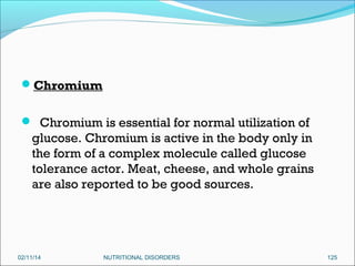 Chromium
 Chromium is essential for normal utilization of

glucose. Chromium is active in the body only in
the form of a complex molecule called glucose
tolerance actor. Meat, cheese, and whole grains
are also reported to be good sources.

02/11/14

NUTRITIONAL DISORDERS

125

 