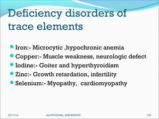 Deficiency disorders of
trace elements
Iron:- Microcytic ,hypochronic anemia
Copper:- Muscle weakness, neurologic defect
Iodine:- Goiter and hyperthyroidism
Zinc:- Growth retardation, infertility
Selenium:- Myopathy, cardiomyopathy

02/11/14

NUTRITIONAL DISORDERS

126

 