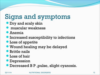 Signs and symptoms
Dry and scaly skin
 muscular weakness
Anemia
Increased susceptibility to infections
Loss of appetite
Wound healing may be delayed
Brittle nails
Loss of hair
Depression
Decreased B P ,pulse, slight cyanosis.
02/11/14

NUTRITIONAL DISORDERS

13

 