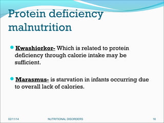 Protein deficiency
malnutrition
Kwashiorkor- Which is related to protein

deficiency through calorie intake may be
sufficient.
Marasmus- is starvation in infants occurring due

to overall lack of calories.

02/11/14

NUTRITIONAL DISORDERS

16

 