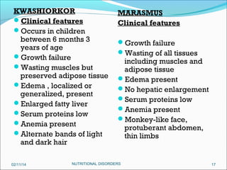 KWASHIORKOR
Clinical features
Occurs in children
between 6 months 3
years of age
Growth failure
Wasting muscles but
preserved adipose tissue
Edema , localized or
generalized, present
Enlarged fatty liver
Serum proteins low
Anemia present
Alternate bands of light
and dark hair
02/11/14

MARASMUS
Clinical features
Growth failure
Wasting of all tissues

including muscles and
adipose tissue
Edema present
No hepatic enlargement
Serum proteins low
Anemia present
Monkey-like face,
protuberant abdomen,
thin limbs

NUTRITIONAL DISORDERS

17

 