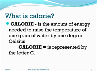 What is calorie?
CALORIE - is the amount of energy

needed to raise the temperature of
one gram of water by one degree
Celsius
        CALORIE = is represented by
the letter C.

02/11/14

NUTRITIONAL DISORDERS

2

 