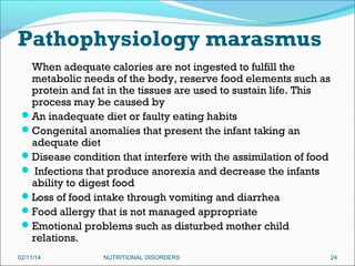 Pathophysiology marasmus
When adequate calories are not ingested to fulfill the
metabolic needs of the body, reserve food elements such as
protein and fat in the tissues are used to sustain life. This
process may be caused by
An inadequate diet or faulty eating habits
Congenital anomalies that present the infant taking an
adequate diet
Disease condition that interfere with the assimilation of food
 Infections that produce anorexia and decrease the infants
ability to digest food
Loss of food intake through vomiting and diarrhea
Food allergy that is not managed appropriate
Emotional problems such as disturbed mother child
relations.
02/11/14

NUTRITIONAL DISORDERS

24

 