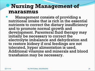 Nursing Management of

marasmus



Management consists of providing a
nutritional intake that is rich in the essential
nutrients to correct the dietary insufficiency
and to promote normal growth and
development. Parenteral fluid therapy may
initially be necessary to correct the
electrolyte imbalance and dehydration and
to restore kidney if oral feedings are not
tolerated, hyper alimentation is used.
Additional vitamins and minerals and blood
transfusion may be necessary.

02/11/14

NUTRITIONAL DISORDERS

25

 