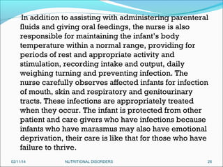 In addition to assisting with administering parenteral
fluids and giving oral feedings, the nurse is also
responsible for maintaining the infant’s body
temperature within a normal range, providing for
periods of rest and appropriate activity and
stimulation, recording intake and output, daily
weighing turning and preventing infection. The
nurse carefully observes affected infants for infection
of mouth, skin and respiratory and genitourinary
tracts. These infections are appropriately treated
when they occur. The infant is protected from other
patient and care givers who have infections because
infants who have marasmus may also have emotional
deprivation, their care is like that for those who have
failure to thrive.
02/11/14

NUTRITIONAL DISORDERS

26

 