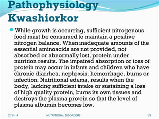Pathophysiology
Kwashiorkor
While growth is occurring, sufficient nitrogenous

food must be consumed to maintain a positive
nitrogen balance. When inadequate amounts of the
essential aminoacids are not provided, not
absorbed or abnormally lost, protein under
nutrition results. The impaired absorption or loss of
protein may occur in infants and children who have
chronic diarrhea, nephrosis, hemorrhage, burns or
infection. Nutritional edema, results when the
body, lacking sufficient intake or sustaining a loss
of high quality protein, burns its own tissues and
destroys the plasma protein so that the level of
plasma albumin becomes low.

02/11/14

NUTRITIONAL DISORDERS

29

 