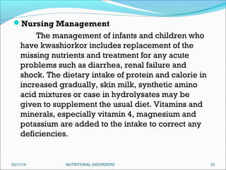 Nursing Management

The management of infants and children who
have kwashiorkor includes replacement of the
missing nutrients and treatment for any acute
problems such as diarrhea, renal failure and
shock. The dietary intake of protein and calorie in
increased gradually, skin milk, synthetic amino
acid mixtures or case in hydrolysates may be
given to supplement the usual diet. Vitamins and
minerals, especially vitamin 4, magnesium and
potassium are added to the intake to correct any
deficiencies.

02/11/14

NUTRITIONAL DISORDERS

33

 