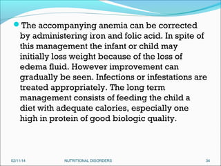 The accompanying anemia can be corrected

by administering iron and folic acid. In spite of
this management the infant or child may
initially loss weight because of the loss of
edema fluid. However improvement can
gradually be seen. Infections or infestations are
treated appropriately. The long term
management consists of feeding the child a
diet with adequate calories, especially one
high in protein of good biologic quality.

02/11/14

NUTRITIONAL DISORDERS

34

 
