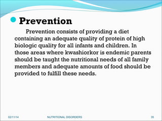 Prevention
Prevention consists of providing a diet
containing an adequate quality of protein of high
biologic quality for all infants and children. In
those areas where kwashiorkor is endemic parents
should be taught the nutritional needs of all family
members and adequate amounts of food should be
provided to fulfill these needs.

02/11/14

NUTRITIONAL DISORDERS

35

 