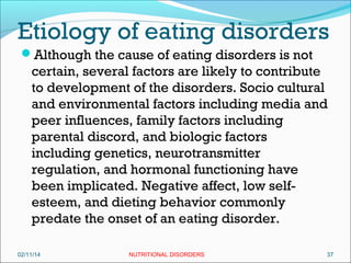 Etiology of eating disorders
Although the cause of eating disorders is not

certain, several factors are likely to contribute
to development of the disorders. Socio cultural
and environmental factors including media and
peer influences, family factors including
parental discord, and biologic factors
including genetics, neurotransmitter
regulation, and hormonal functioning have
been implicated. Negative affect, low selfesteem, and dieting behavior commonly
predate the onset of an eating disorder.
02/11/14

NUTRITIONAL DISORDERS

37

 