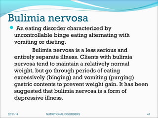 Bulimia nervosa
 An eating disorder characterized by

uncontrollable binge eating alternating with
vomiting or dieting.
Bulimia nervosa is a less serious and
entirely separate illness. Clients with bulimia
nervosa tend to maintain a relatively normal
weight, but go through periods of eating
excessively (binging) and vomiting (purging)
gastric contents to prevent weight gain. It has been
suggested that bulimia nervosa is a form of
depressive illness.
02/11/14

NUTRITIONAL DISORDERS

41

 