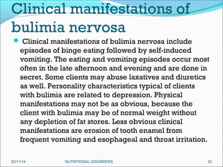 Clinical manifestations of
bulimia nervosa
 Clinical manifestations of bulimia nervosa include

episodes of binge eating followed by self-induced
vomiting. The eating and vomiting episodes occur most
often in the late afternoon and evening and are done in
secret. Some clients may abuse laxatives and diuretics
as well. Personality characteristics typical of clients
with bulimia are related to depression. Physical
manifestations may not be as obvious, because the
client with bulimia may be of normal weight without
any depletion of fat stores. Less obvious clinical
manifestations are erosion of tooth enamel from
frequent vomiting and esophageal and throat irritation.
02/11/14

NUTRITIONAL DISORDERS

42

 