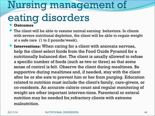 Nursing management of
eating disorders
 Outcomes

 The client will be able to resume normal earning behaviors. In clients

with severe nutritional depletion, the client will be able to regain weight
at a safe rare (1 to 2 pounds/week).
 Interventions: When caring for a client with anorexia nervosa,

help the client select foods from the Food Guide Pyramid for a
nutritionally balanced diet. The client is usually allowed to refuse
a specific number of foods (such as two or three) so that some
sense of control is felt. Observe the client during mealtimes. Be
supportive during mealtimes and, if needed, stay with the client
after he or she eats to prevent him or her from purging. Education
related to nutrition must include the client's family, care-givers, or
co-residents. An accurate calorie count and regular monitoring of
weight are other important interven-tions. Parenteral or enteral
nutrition may be needed forr refractory clients with extreme
malnutrition.
02/11/14

NUTRITIONAL DISORDERS

44

 