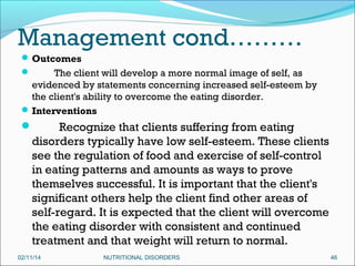 Management cond………
 Outcomes

The client will develop a more normal image of self, as
evidenced by statements concerning increased self-esteem by
the client's ability to overcome the eating disorder.
 Interventions


Recognize that clients suffering from eating
disorders typically have low self-esteem. These clients
see the regulation of food and exercise of self-control
in eating patterns and amounts as ways to prove
themselves successful. It is important that the client's
significant others help the client find other areas of
self-regard. It is expected that the client will overcome
the eating disorder with consistent and continued
treatment and that weight will return to normal.



 

02/11/14

NUTRITIONAL DISORDERS

46

 