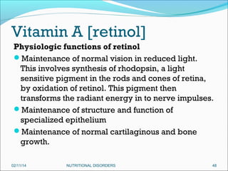 Vitamin A [retinol]
Physiologic functions of retinol
Maintenance of normal vision in reduced light.
This involves synthesis of rhodopsin, a light
sensitive pigment in the rods and cones of retina,
by oxidation of retinol. This pigment then
transforms the radiant energy in to nerve impulses.
Maintenance of structure and function of
specialized epithelium
Maintenance of normal cartilaginous and bone
growth.
02/11/14

NUTRITIONAL DISORDERS

48

 