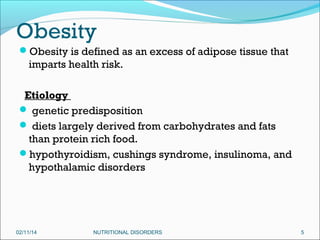 Obesity
Obesity is defined as an excess of adipose tissue that

imparts health risk.
Etiology
 genetic predisposition
 diets largely derived from carbohydrates and fats
than protein rich food.
hypothyroidism, cushings syndrome, insulinoma, and
hypothalamic disorders

02/11/14

NUTRITIONAL DISORDERS

5

 