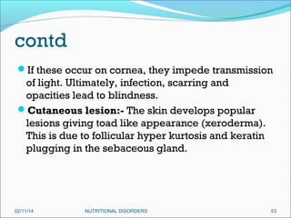 contd
If these occur on cornea, they impede transmission

of light. Ultimately, infection, scarring and
opacities lead to blindness.
Cutaneous lesion:- The skin develops popular
lesions giving toad like appearance (xeroderma).
This is due to follicular hyper kurtosis and keratin
plugging in the sebaceous gland.

02/11/14

NUTRITIONAL DISORDERS

53

 