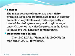Sources

The major sources of retinol are liver, dairy
products, eggs and carotenes are found in varying
amounts in vegetables and fruits, especially in
most of the dark green leafy and bright orange
ones. Carotenes may also be present in the foods
listed above that naturally contain retinol. 
Recommended intake
The 1980 RDA for Vitamin A is (5000 IU) for
men and (4000 IU) for woman.

02/11/14

NUTRITIONAL DISORDERS

54

 