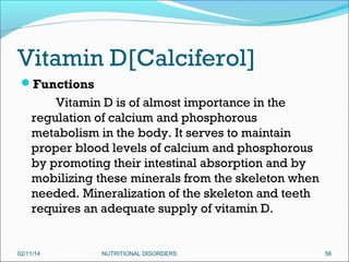 Vitamin D[Calciferol]
Functions

Vitamin D is of almost importance in the
regulation of calcium and phosphorous
metabolism in the body. It serves to maintain
proper blood levels of calcium and phosphorous
by promoting their intestinal absorption and by
mobilizing these minerals from the skeleton when
needed. Mineralization of the skeleton and teeth
requires an adequate supply of vitamin D.

02/11/14

NUTRITIONAL DISORDERS

56

 