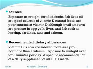 Sources

Exposure to straight, fortified foods, fish lives oil
are good sources of vitamin D natural foods are
poor sources at vitamin D although small amounts
are present in egg yolk, liver, and fish such as
herring, sardines, tuna and salmon.
Recommended dietary allowances

Vitamin D is now considered more as a pro
hormone than a vitamin. Exposure to sunlight even
for 5 minutes per day. A specific recommendation
of a daily supplement of 400 IU is made.
02/11/14

NUTRITIONAL DISORDERS

58

 